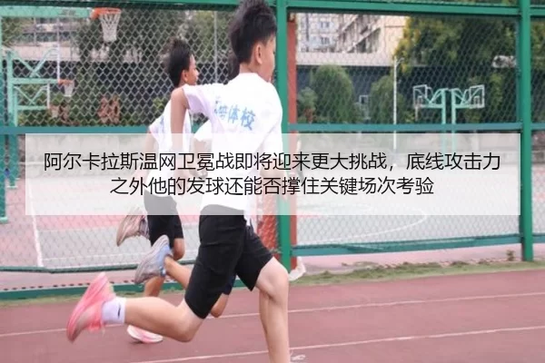 阿尔卡拉斯温网卫冕战即将迎来更大挑战，底线攻击力之外他的发球还能否撑住关键场次考验